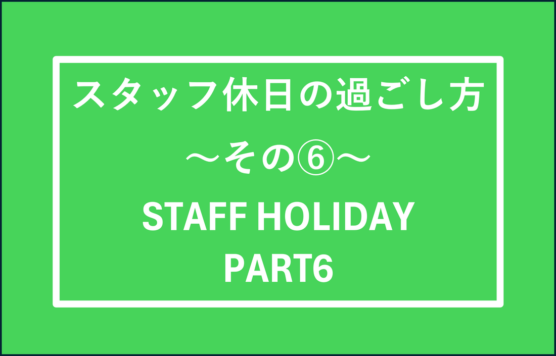 スタッフの休日の過ごし方　その⑥　STAFF HOLIDAY PART6